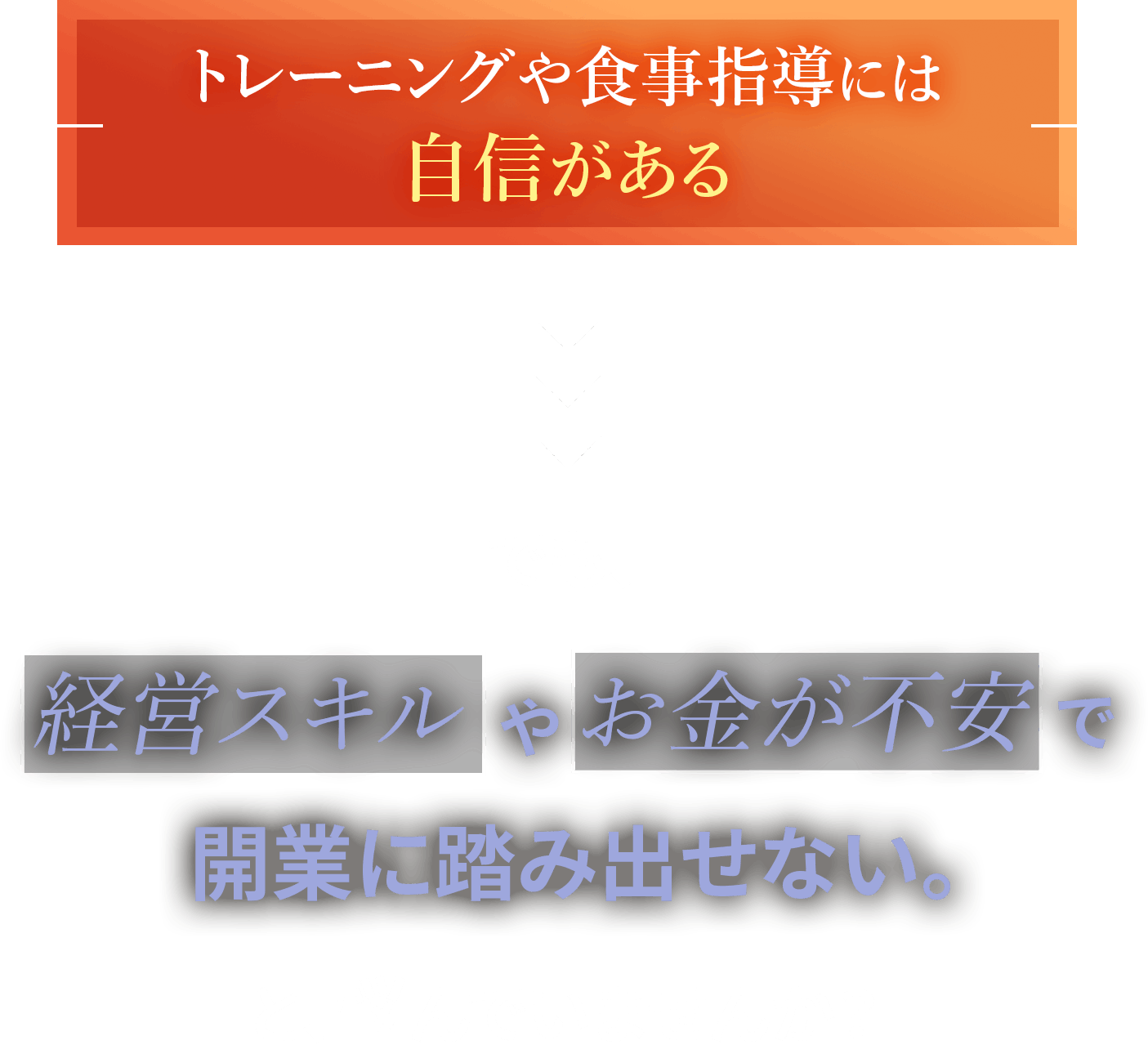 トレーニングや食事指導には自信がある。でも、経営スキルやお金が不安で開業に踏み出せない。と悩んでいませんか？